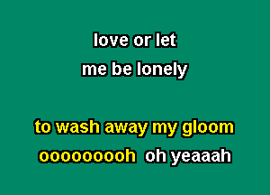 love or let
me be lonely

to wash away my gloom
ooooooooh oh yeaaah