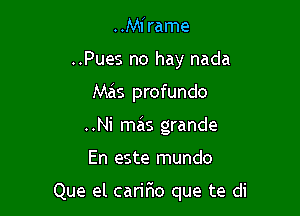 ..Mirame
..Pues no hay nada
Mas profundo
..Ni mas grande

En este mundo

Que el caririo que te di