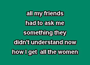 all my friends
had to ask me

something they
didn't understand now
how I get all the women