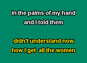 in the palms of my hand
and I told them

didn't understand now
how I get all the women