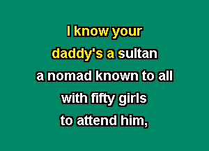 I know your

daddy's a sultan
a nomad known to all
with fifty girls
to attend him,