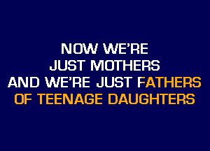 NOW WE'RE
JUST MOTHERS
AND WE'RE JUST FATHERS
OF TEENAGE DAUGHTERS