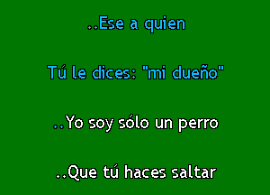 ..Ese a quien

Tu le dicesz mi dueflo

..Yo soy sdlo un perro

..Que ttj haces saltar