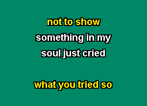 not to show
something in my

soul just cried

what you tried so