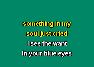 something in my
soul just cried
I see the want

in your blue eyes