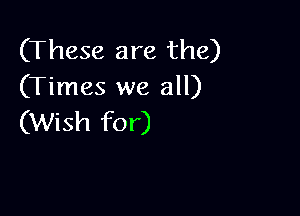 (These are the)
(Times we all)

(Wish for)