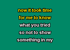 now it took time
for me to know

what you tried
so not to show

something in my