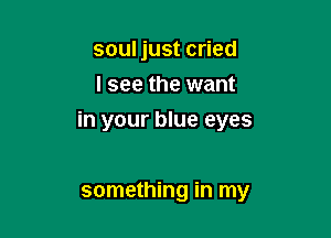 soul just cried
I see the want

in your blue eyes

something in my