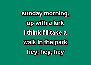 sunday morning,

up with a lark

I think I'll take a
walk in the park
hey, hey, hey