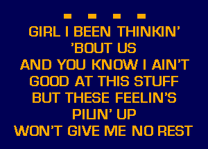 GIRL I BEEN THINKIN'
'BOUT US
AND YOU KNOW I AIN'T
GOOD AT THIS STUFF
BUT THESE FEELIN'S
PIIJN' UP
WON'T GIVE ME NU REST