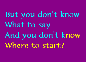 But you don't know
What to say

And you don't know
Where to start?