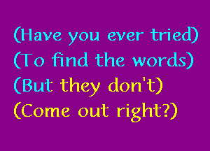 (Have you ever tried)
(To find the words)

(But they don't)
(Come out right?)