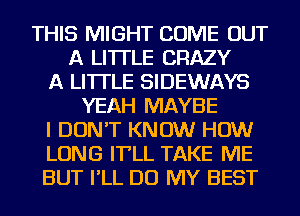 THIS MIGHT COME OUT
A LITTLE CRAZY
A LITTLE SIDEWAYS
YEAH MAYBE
I DON'T KNOW HOW
LONG IT'LL TAKE ME
BUT I'LL DO MY BEST