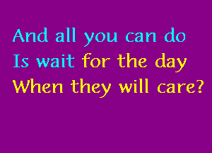 And all you can do
Is wait for the day

When they will care?