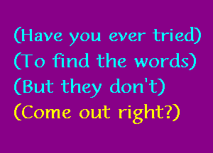 (Have you ever tried)
(To find the words)

(But they don't)
(Come out right?)