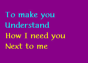 To make you
Understand

How I need you
Next to me