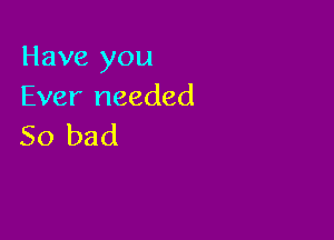 Have you
Ever needed

50 bad