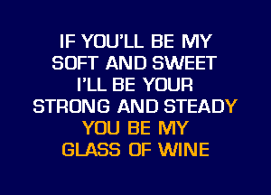 IF YOU'LL BE MY
SOFT AND SWEET
I'LL BE YOUR
STRONG AND STEADY
YOU BE MY
GLASS OF WINE