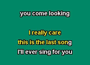 you come looking

I really care
this is the last song

I'll ever sing for you