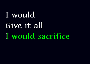 I would
Give it all

I would sacrifice