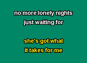 no more lonely nights

just waiting for

she's got what
it takes for me