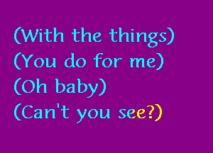 (With the things)
(You do for me)

(Oh baby)
(Can't you see?)