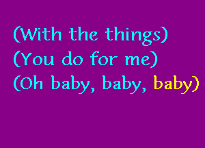 (With the things)
(You do for me)

(Oh baby, baby, baby)