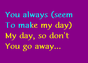 You always (seem
To make my day)

My day, so don't
You go away...