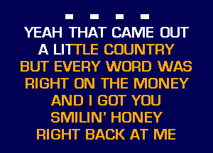 YEAH THAT CAME OUT
A LITTLE COUNTRY
BUT EVERY WORD WAS
RIGHT ON THE MONEY
AND I GOT YOU
SMILIN' HONEY
RIGHT BACK AT ME