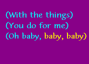 (With the things)
(You do for me)

(Oh baby, baby, baby)