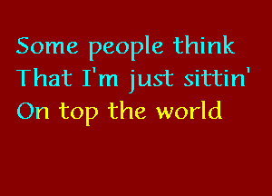 Some people think
That I'm just sittin'

On top the world