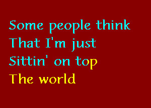 Some people think
That I'm just

Sittin' on top
The world