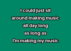 I could just sit
around making music
all day long
as long as

I'm making my music