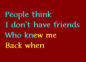 People think
I don't have friends

Who knew me
Back when