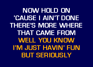 NOW HOLD ON
'CAUSE I AIN'T DONE
THERES MORE WHERE
THAT CAME FROM
WELL YOU KNOW
I'M JUST HAVIN' FUN
BUT SERIOUSLY