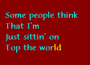 Some people think
That I'm

Just sittin' on
Top the world