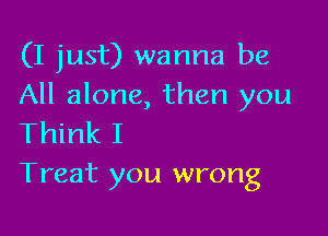 (I just) wanna be
All alone, then you

Think I
Treat you wrong