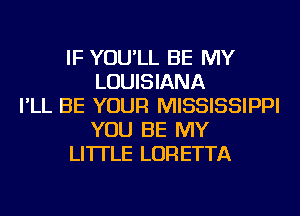 IF YOU'LL BE MY
LOUISIANA
I'LL BE YOUR MISSISSIPPI
YOU BE MY
LI'ITLE LORETTA