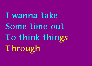 I wanna take
Some time out

To think things
Through