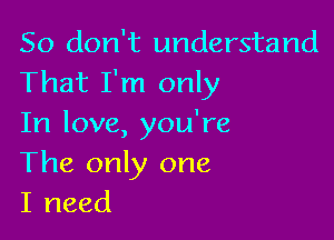 So don't understand
That I'm only

In love, you're
The only one
I need