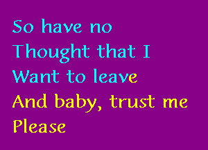 So have no
Thought that I

Want to leave
And baby, trust me
Please