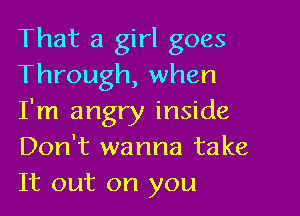 That a girl goes
Through, when

I'm angry inside
Don't wanna take
It out on you