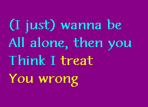 (I just) wanna be
All alone, then you

Think I treat
You wrong