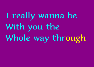 I really wanna be
With you the

Whole way through