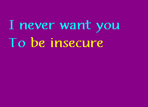 I never want you
To be insecure