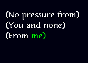 (No pressure from)
(You and none)

(From me)