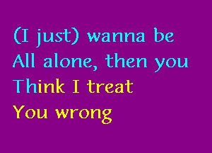 (I just) wanna be
All alone, then you

Think I treat
You wrong