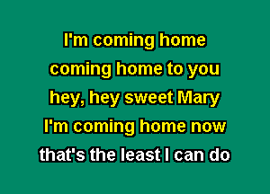 I'm coming home
coming home to you

hey, hey sweet Mary
I'm coming home now
that's the least I can do