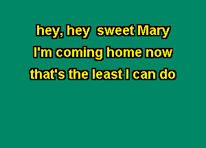 hey, hey sweet Mary
I'm coming home now

that's the least I can do