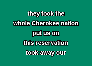 they took the
whole Cherokee nation
put us on
this reservation

took away our